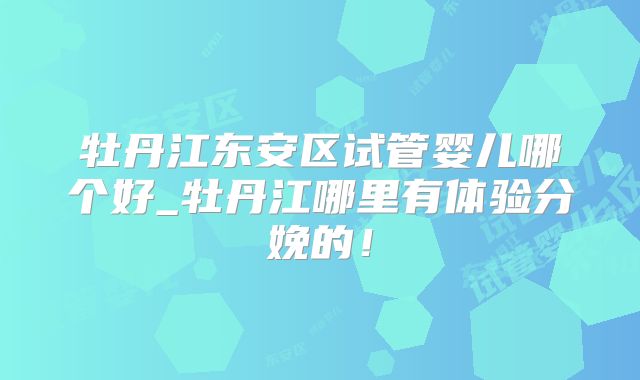 牡丹江东安区试管婴儿哪个好_牡丹江哪里有体验分娩的!