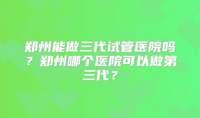 郑州能做三代试管医院吗?郑州哪个医院可以做第三代?