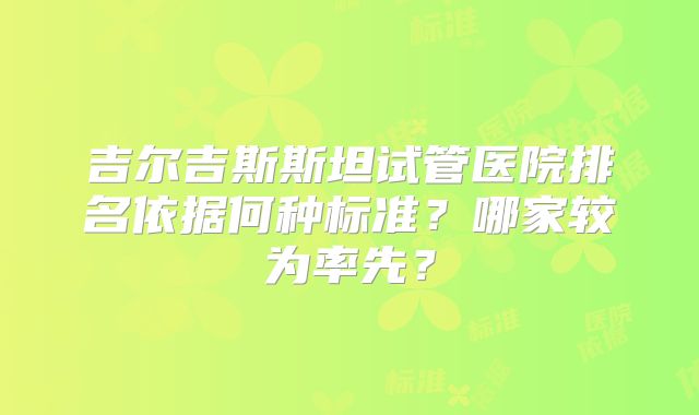 吉尔吉斯斯坦试管医院排名依据何种标准？哪家较为率先？
