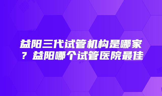 益阳三代试管机构是哪家?益阳哪个试管医院最佳