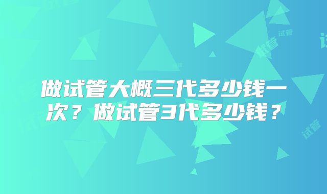 做试管大概三代多少钱一次?做试管3代多少钱?