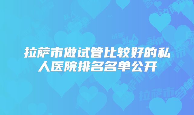 拉萨市做试管比较好的私人医院排名名单公开