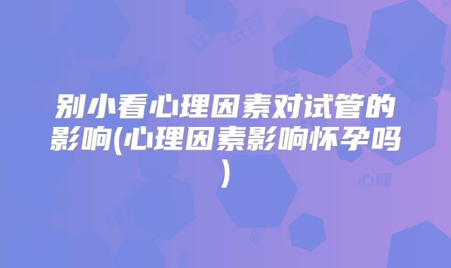 别小看心理因素对试管的影响(心理因素影响怀孕吗)
