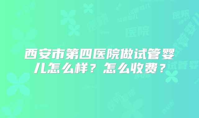 西安市第四医院做试管婴儿怎么样?怎么收费?