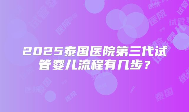 2025泰国医院第三代试管婴儿流程有几步?