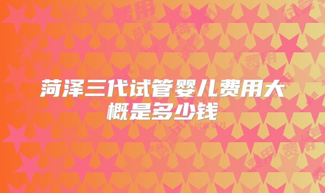 菏泽三代试管婴儿费用大概是多少钱