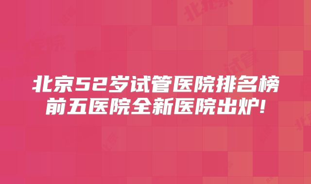 北京52岁试管医院排名榜前五医院全新医院出炉!