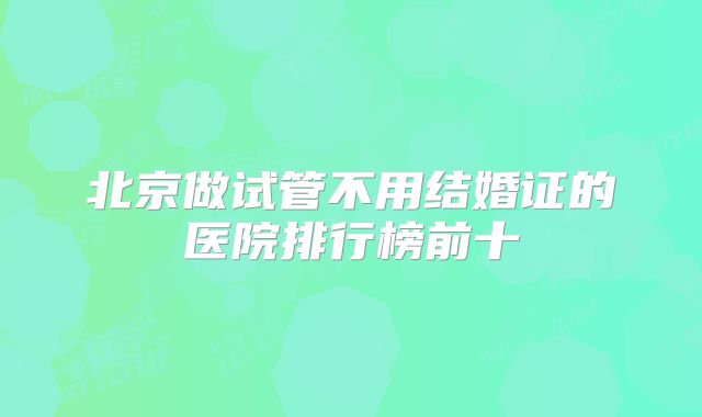 北京做试管不用结婚证的医院排行榜前十