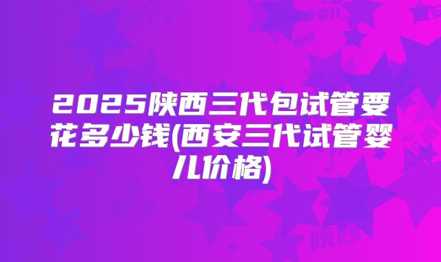 2025陕西三代包试管要花多少钱(西安三代试管婴儿价格)