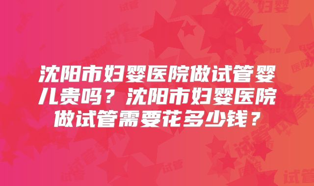 沈阳市妇婴医院做试管婴儿贵吗?沈阳市妇婴医院做试管需要花多少钱?