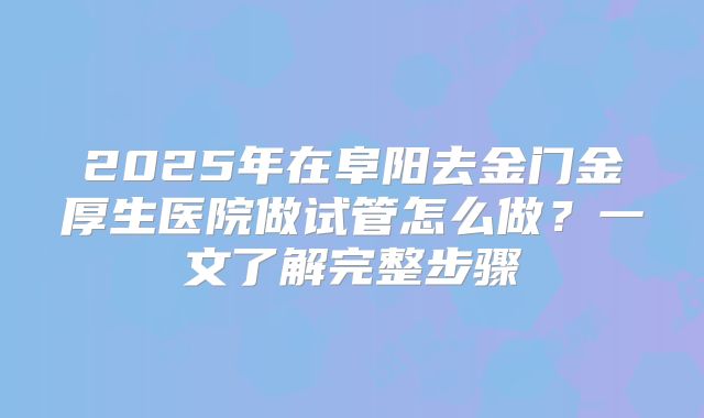 2025年在阜阳去金门金厚生医院做试管怎么做？一文了解完整步骤