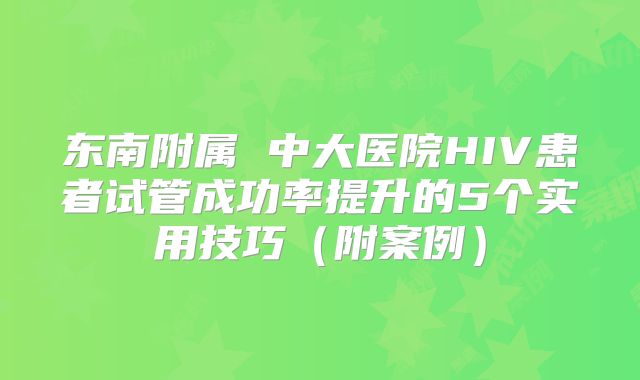 东南附属 中大医院HIV患者试管成功率提升的5个实用技巧（附案例）