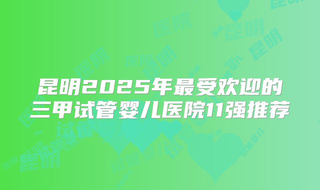 昆明2025年最受欢迎的三甲试管婴儿医院11强推荐