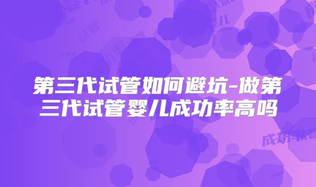 第三代试管如何避坑-做第三代试管婴儿成功率高吗
