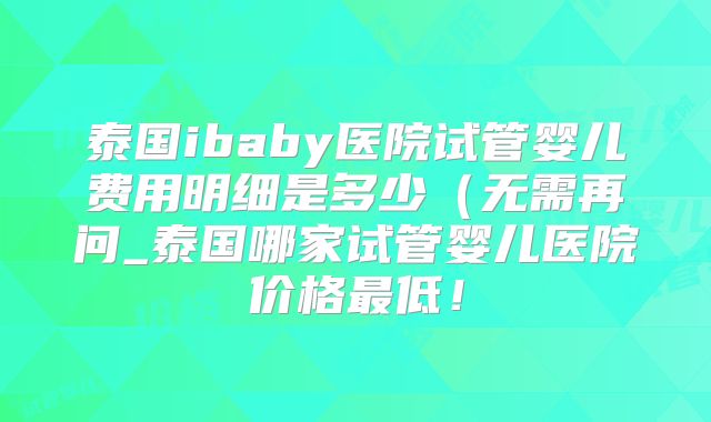 泰国ibaby医院试管婴儿费用明细是多少(无需再问_泰国哪家试管婴儿医院价格最低!