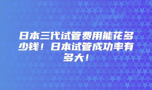日本三代试管费用能花多少钱！日本试管成功率有多大！