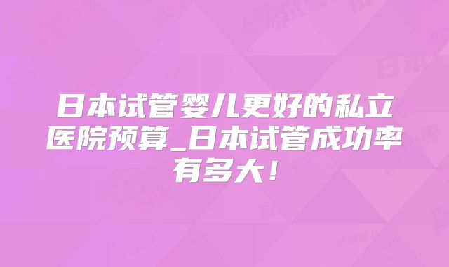 日本试管婴儿更好的私立医院预算_日本试管成功率有多大！