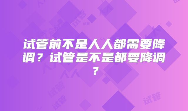 试管前不是人人都需要降调？试管是不是都要降调？
