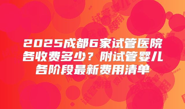 2025成都6家试管医院各收费多少?附试管婴儿各阶段最新费用清单