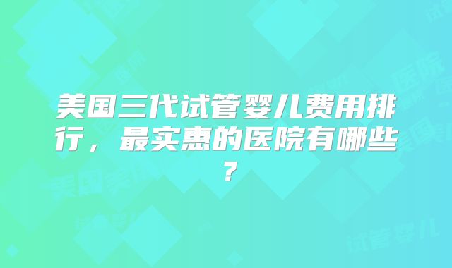 美国三代试管婴儿费用排行，最实惠的医院有哪些？