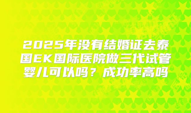 2025年没有结婚证去泰国EK国际医院做三代试管婴儿可以吗?成功率高吗
