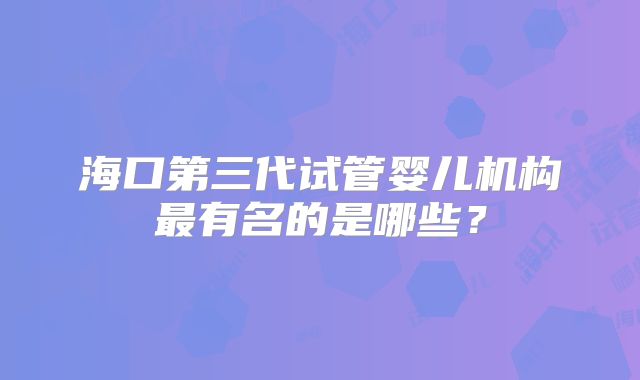 海口第三代试管婴儿机构最有名的是哪些?