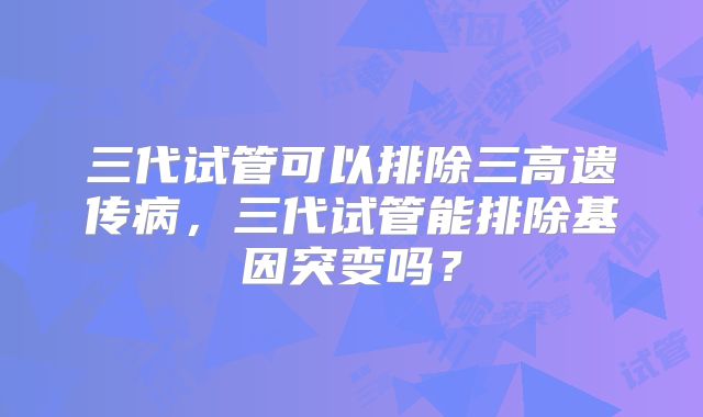 三代试管可以排除三高遗传病,三代试管能排除基因突变吗?