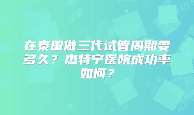 在泰国做三代试管周期要多久？杰特宁医院成功率如何？