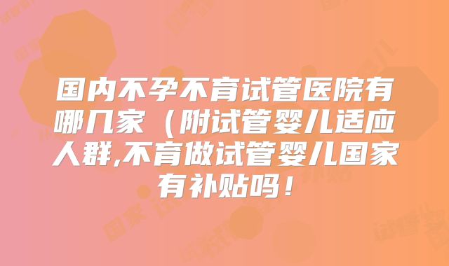 国内不孕不育试管医院有哪几家（附试管婴儿适应人群,不育做试管婴儿国家有补贴吗！