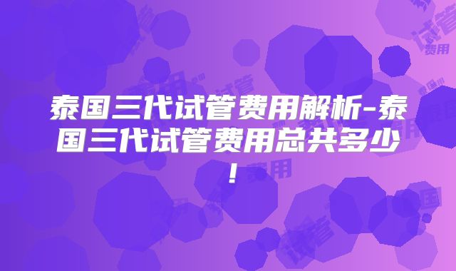 泰国三代试管费用解析-泰国三代试管费用总共多少！