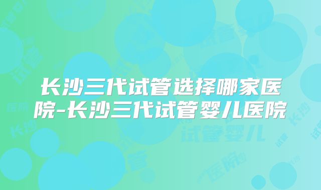 长沙三代试管选择哪家医院-长沙三代试管婴儿医院