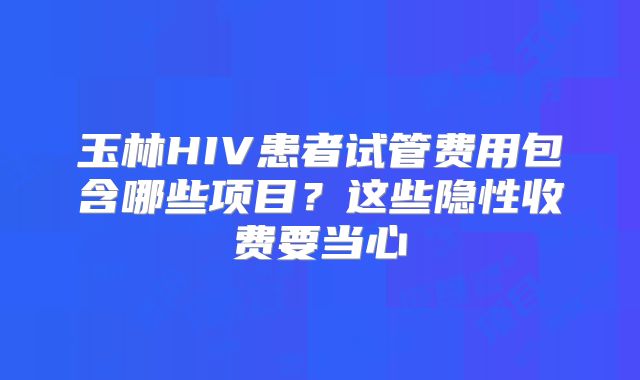 玉林HIV患者试管费用包含哪些项目?这些隐性收费要当心