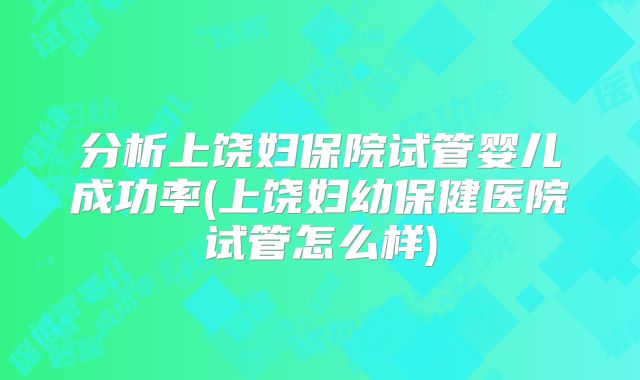 分析上饶妇保院试管婴儿成功率(上饶妇幼保健医院试管怎么样)