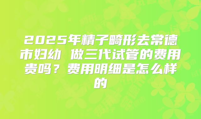 2025年精子畸形去常德市妇幼 做三代试管的费用贵吗?费用明细是怎么样的