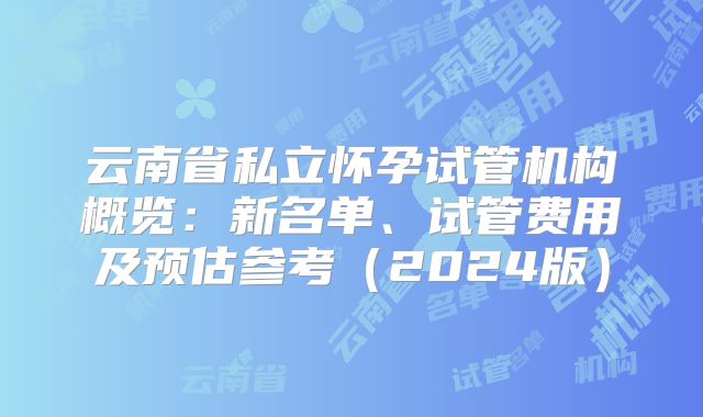 云南省私立怀孕试管机构概览:新名单、试管费用及预估参考(2024版)