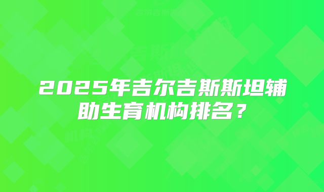 2025年吉尔吉斯斯坦辅助生育机构排名？