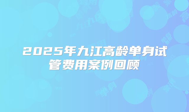 2025年九江高龄单身试管费用案例回顾