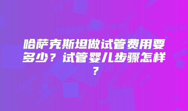 哈萨克斯坦做试管费用要多少？试管婴儿步骤怎样？