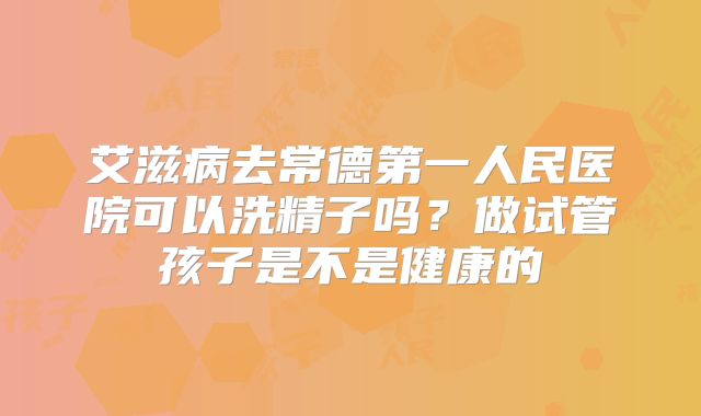 艾滋病去常德第一人民医院可以洗精子吗?做试管孩子是不是健康的