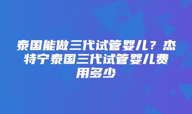 泰国能做三代试管婴儿？杰特宁泰国三代试管婴儿费用多少