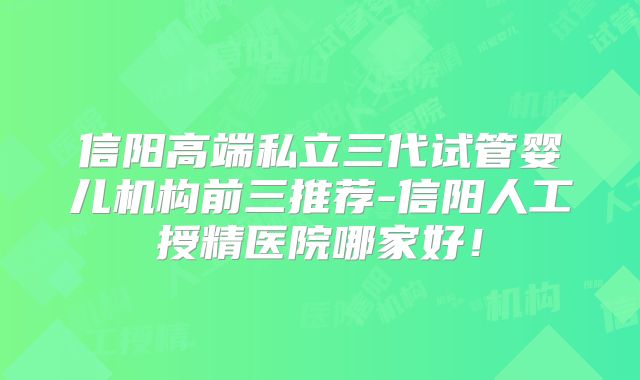 信阳高端私立三代试管婴儿机构前三推荐-信阳人工授精医院哪家好!