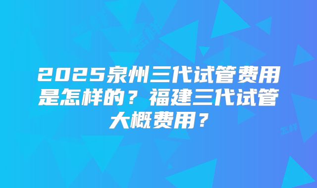 2025泉州三代试管费用是怎样的？福建三代试管大概费用？