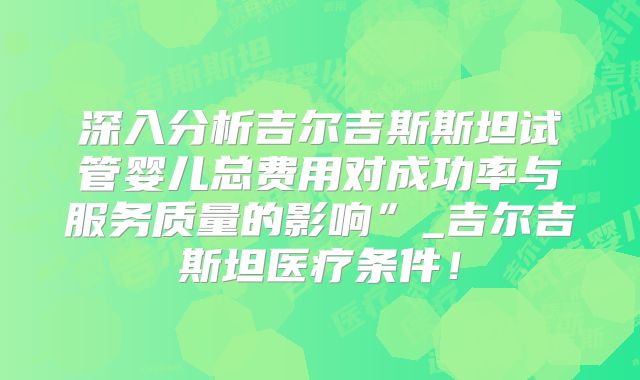 深入分析吉尔吉斯斯坦试管婴儿总费用对成功率与服务质量的影响”_吉尔吉斯坦医疗条件！