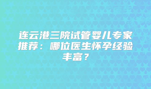 连云港三院试管婴儿专家推荐:哪位医生怀孕经验丰富?