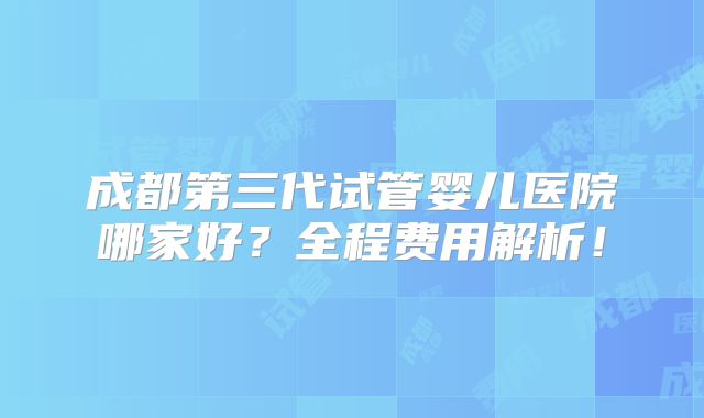 成都第三代试管婴儿医院哪家好？全程费用解析！
