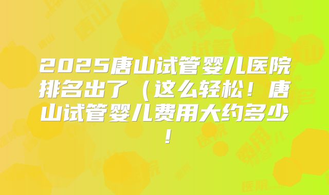 2025唐山试管婴儿医院排名出了（这么轻松！唐山试管婴儿费用大约多少！