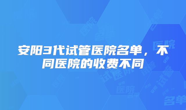 安阳3代试管医院名单,不同医院的收费不同