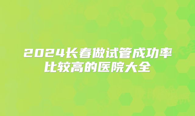2024长春做试管成功率比较高的医院大全