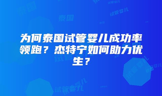 为何泰国试管婴儿成功率领跑？杰特宁如何助力优生？