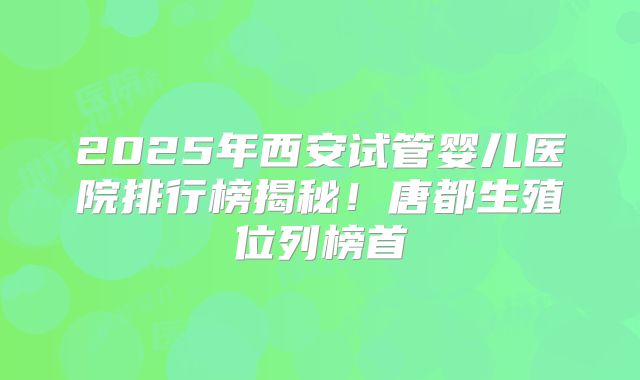 2025年西安试管婴儿医院排行榜揭秘！唐都生殖位列榜首